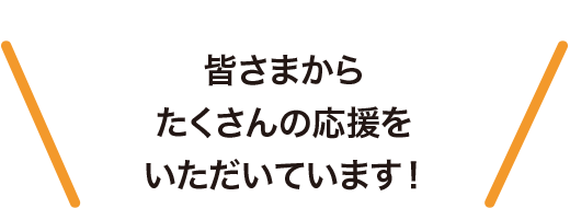 皆さまからたくさんの応援をいただています！