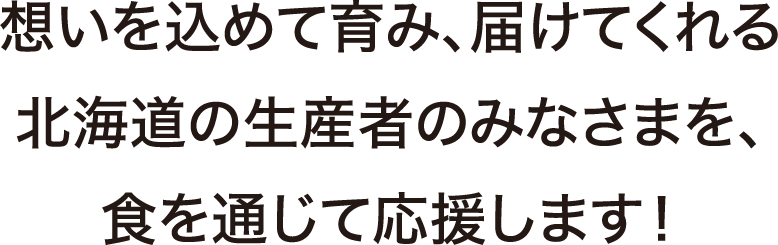思いを込めて育み、届けてくれる北海道の生産者のみなさまを、食を通じて応援します！