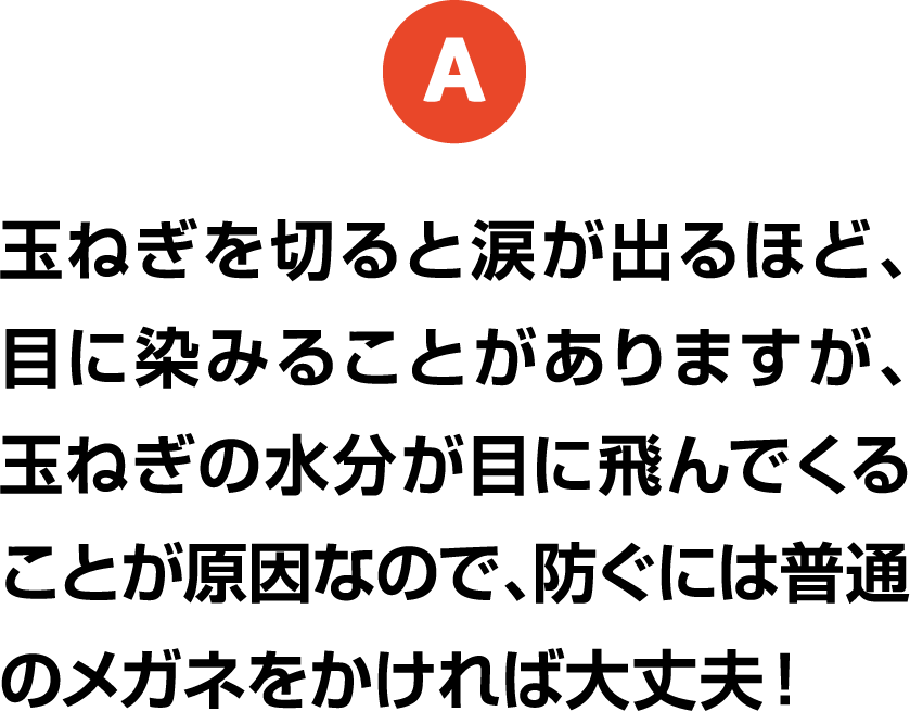 A 玉ねぎを切ると涙が出るほど、目に染みることがありますが、玉ねぎの水分が目に飛んでくることが原因なので、防ぐには普通のメガネをかければ大丈夫！