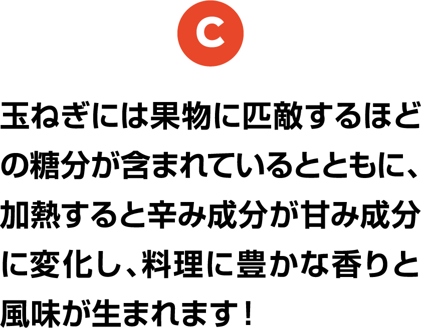 C 玉ねぎには果物に匹敵するほどの糖分が含まれているとともに、加熱すると辛み成分が甘み成分に変化し、料理に豊かな香りと風味が生まれます！