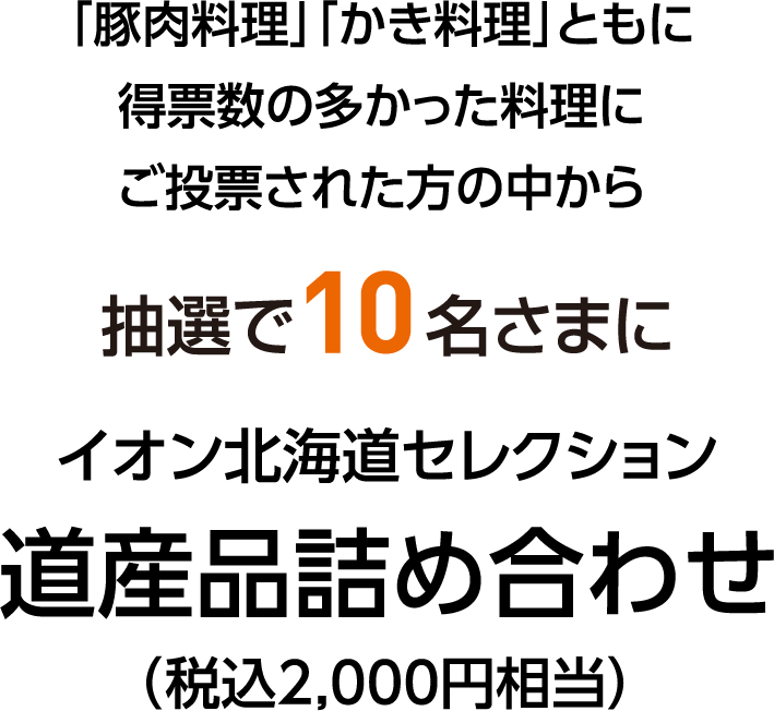「豚肉料理」「かき料理」ともに得票数の多かった料理にご投票された方の中から 抽選で10名さまに イオン北海道セレクション 道産品詰め合わせ（税込2,000円相当）