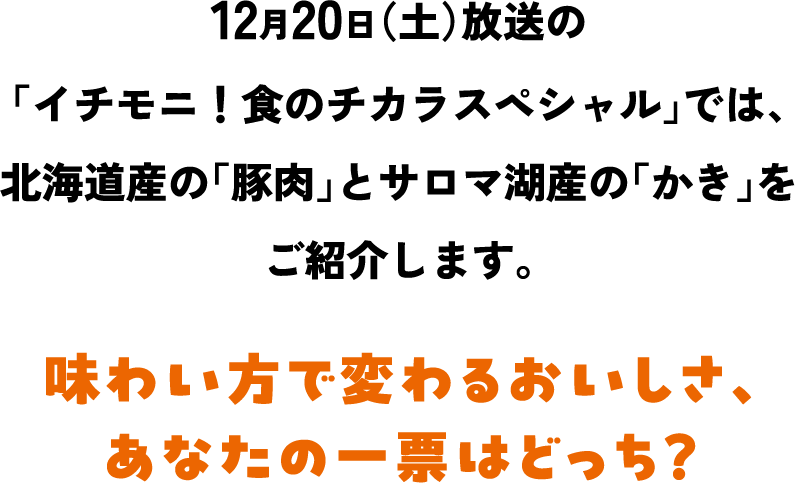 12月20日（土）放送の「イチモニ！食のチカラスペシャル」では、北海道産の「豚肉」とサロマ湖産の「かき」をご紹介します。 味わい方で変わるおいしさ、あなたの一票はどっち？